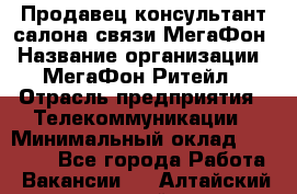 Продавец-консультант салона связи МегаФон › Название организации ­ МегаФон Ритейл › Отрасль предприятия ­ Телекоммуникации › Минимальный оклад ­ 35 000 - Все города Работа » Вакансии   . Алтайский край